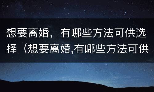 想要离婚，有哪些方法可供选择（想要离婚,有哪些方法可供选择呢）