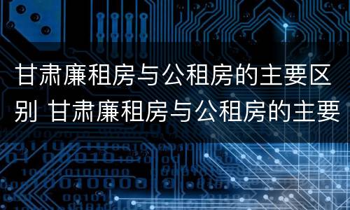 甘肃廉租房与公租房的主要区别 甘肃廉租房与公租房的主要区别是什么