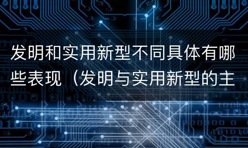 发明和实用新型不同具体有哪些表现（发明与实用新型的主要区别）