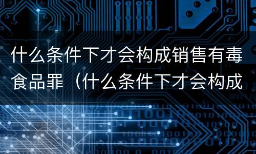 什么条件下才会构成销售有毒食品罪（什么条件下才会构成销售有毒食品罪名）