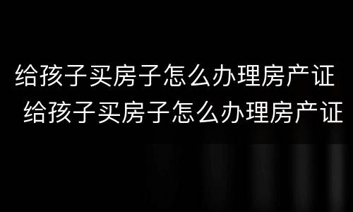 给孩子买房子怎么办理房产证 给孩子买房子怎么办理房产证过户