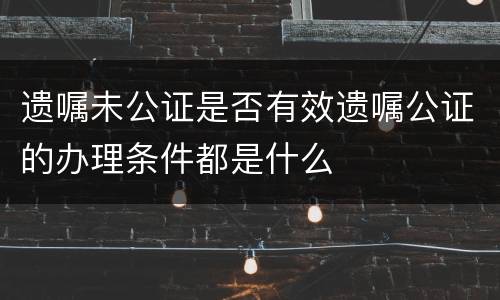 遗嘱未公证是否有效遗嘱公证的办理条件都是什么