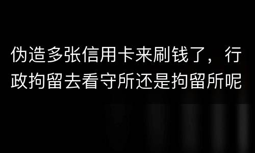 伪造多张信用卡来刷钱了，行政拘留去看守所还是拘留所呢