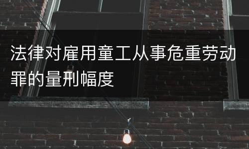 法律对雇用童工从事危重劳动罪的量刑幅度