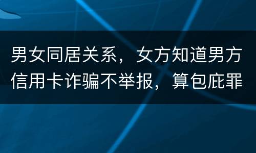 男女同居关系，女方知道男方信用卡诈骗不举报，算包庇罪吗