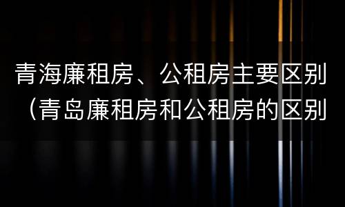 青海廉租房、公租房主要区别（青岛廉租房和公租房的区别）
