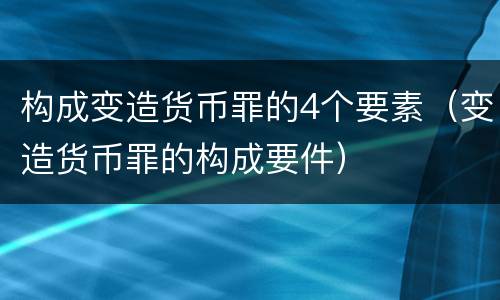 构成变造货币罪的4个要素（变造货币罪的构成要件）