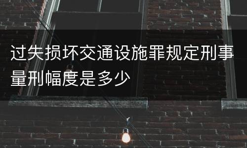 过失损坏交通设施罪规定刑事量刑幅度是多少