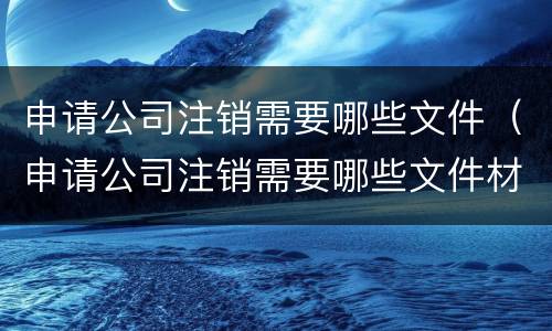 申请公司注销需要哪些文件（申请公司注销需要哪些文件材料）