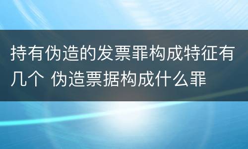 持有伪造的发票罪构成特征有几个 伪造票据构成什么罪