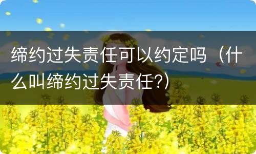缔约过失责任可以约定吗（什么叫缔约过失责任?）