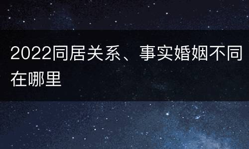 2022同居关系、事实婚姻不同在哪里