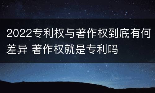 2022专利权与著作权到底有何差异 著作权就是专利吗