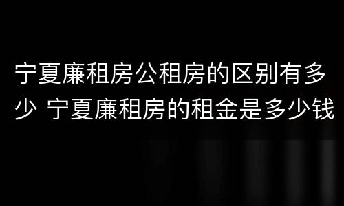 宁夏廉租房公租房的区别有多少 宁夏廉租房的租金是多少钱