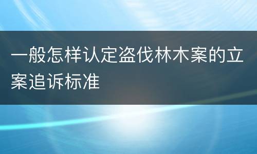 一般怎样认定盗伐林木案的立案追诉标准