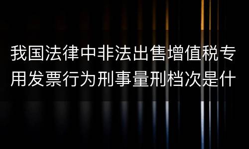 我国法律中非法出售增值税专用发票行为刑事量刑档次是什么