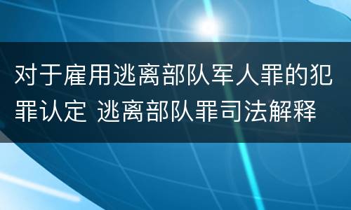 对于雇用逃离部队军人罪的犯罪认定 逃离部队罪司法解释