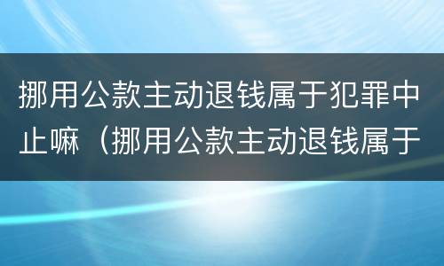挪用公款主动退钱属于犯罪中止嘛（挪用公款主动退钱属于犯罪中止嘛对吗）
