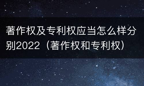 著作权及专利权应当怎么样分别2022（著作权和专利权）