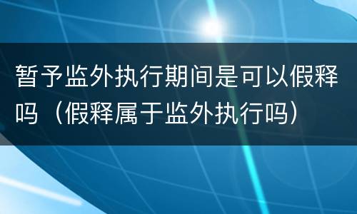 暂予监外执行期间是可以假释吗（假释属于监外执行吗）