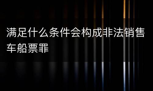 满足什么条件会构成非法销售车船票罪
