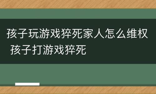 孩子玩游戏猝死家人怎么维权 孩子打游戏猝死