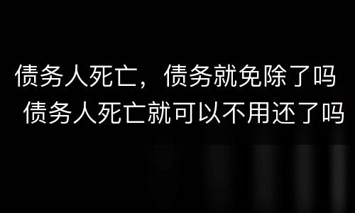 债务人死亡，债务就免除了吗 债务人死亡就可以不用还了吗