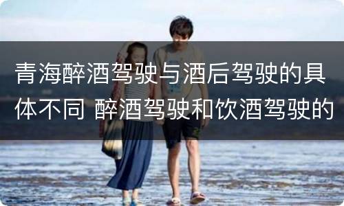 青海醉酒驾驶与酒后驾驶的具体不同 醉酒驾驶和饮酒驾驶的标准
