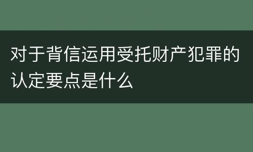 对于背信运用受托财产犯罪的认定要点是什么
