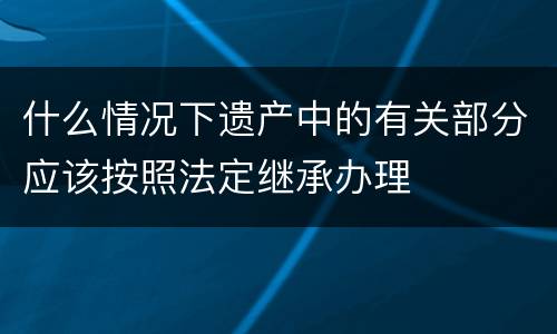 什么情况下遗产中的有关部分应该按照法定继承办理