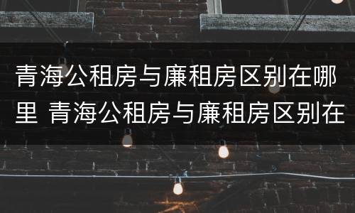 青海公租房与廉租房区别在哪里 青海公租房与廉租房区别在哪里啊