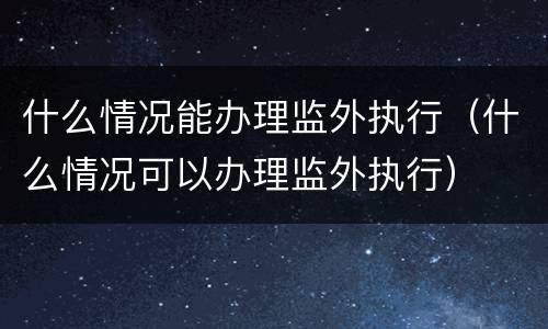 什么情况能办理监外执行（什么情况可以办理监外执行）