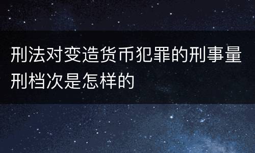 刑法对变造货币犯罪的刑事量刑档次是怎样的