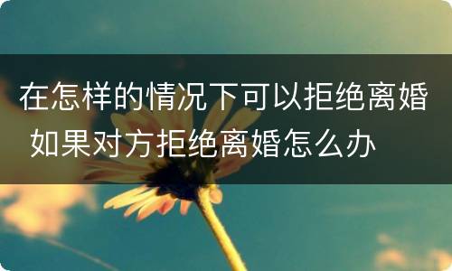 在怎样的情况下可以拒绝离婚 如果对方拒绝离婚怎么办