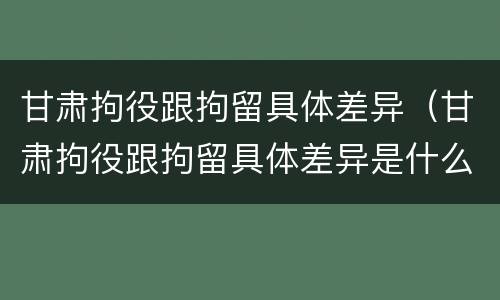 甘肃拘役跟拘留具体差异（甘肃拘役跟拘留具体差异是什么）