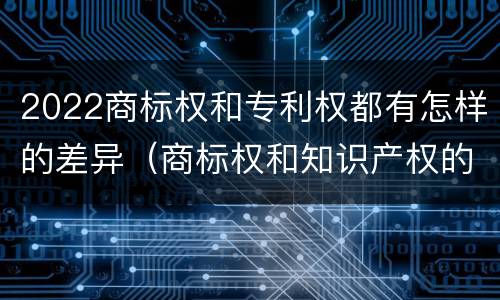 2022商标权和专利权都有怎样的差异（商标权和知识产权的区别）