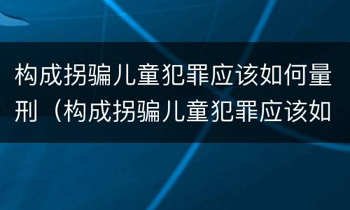 构成拐骗儿童犯罪应该如何量刑（构成拐骗儿童犯罪应该如何量刑呢）