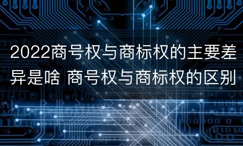 2022商号权与商标权的主要差异是啥 商号权与商标权的区别
