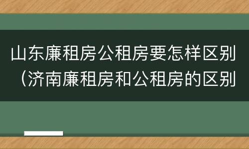 山东廉租房公租房要怎样区别（济南廉租房和公租房的区别）