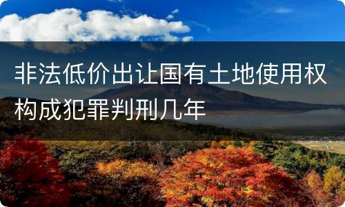 非法低价出让国有土地使用权构成犯罪判刑几年