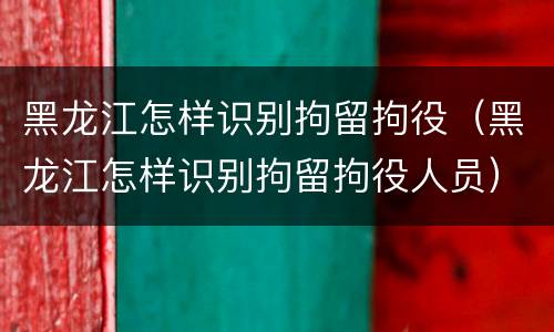 黑龙江怎样识别拘留拘役（黑龙江怎样识别拘留拘役人员）