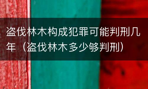 盗伐林木构成犯罪可能判刑几年（盗伐林木多少够判刑）