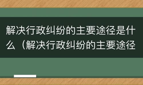 解决行政纠纷的主要途径是什么（解决行政纠纷的主要途径是什么意思）