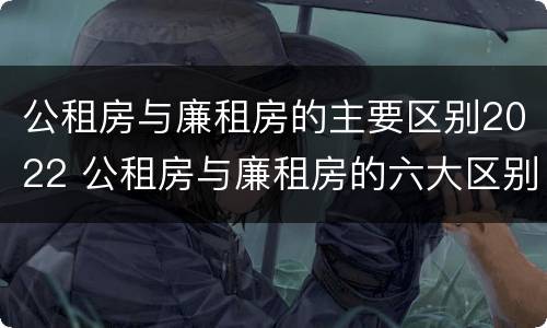 公租房与廉租房的主要区别2022 公租房与廉租房的六大区别