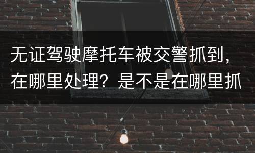 无证驾驶摩托车被交警抓到，在哪里处理？是不是在哪里抓到的在哪里的交警队处理