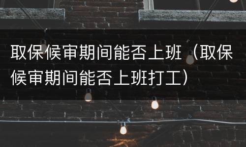 取保候审期间能否上班（取保候审期间能否上班打工）