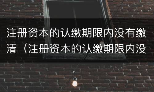 注册资本的认缴期限内没有缴清（注册资本的认缴期限内没有缴清会怎么样）