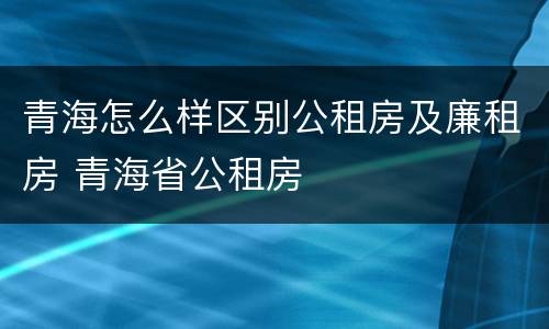 青海怎么样区别公租房及廉租房 青海省公租房