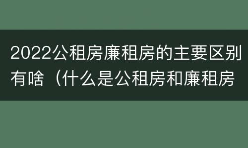 2022公租房廉租房的主要区别有啥（什么是公租房和廉租房）