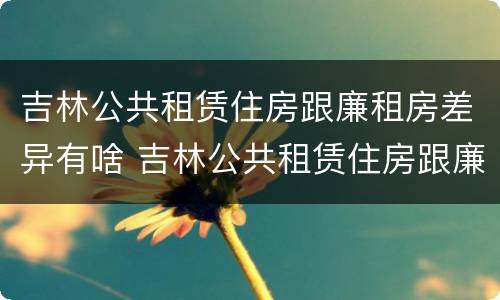 吉林公共租赁住房跟廉租房差异有啥 吉林公共租赁住房跟廉租房差异有啥影响